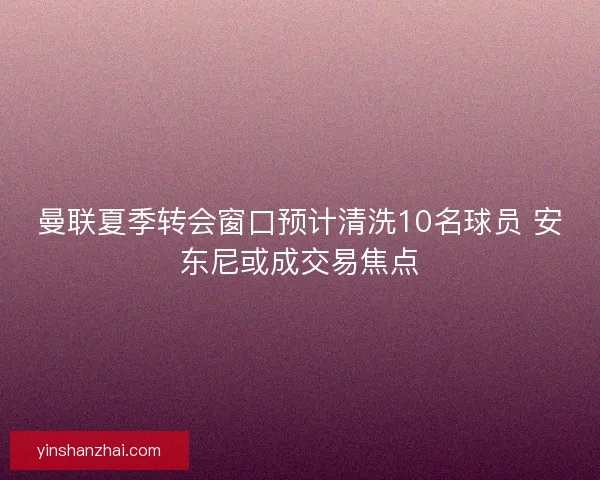 曼联夏季转会窗口预计清洗10名球员 安东尼或成交易焦点