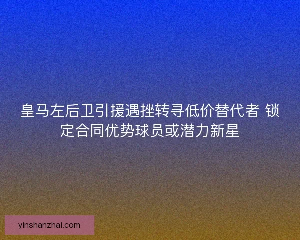 皇马左后卫引援遇挫转寻低价替代者 锁定合同优势球员或潜力新星