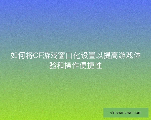 如何将CF游戏窗口化设置以提高游戏体验和操作便捷性