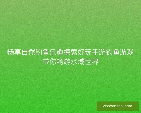 畅享自然钓鱼乐趣探索好玩手游钓鱼游戏带你畅游水域世界