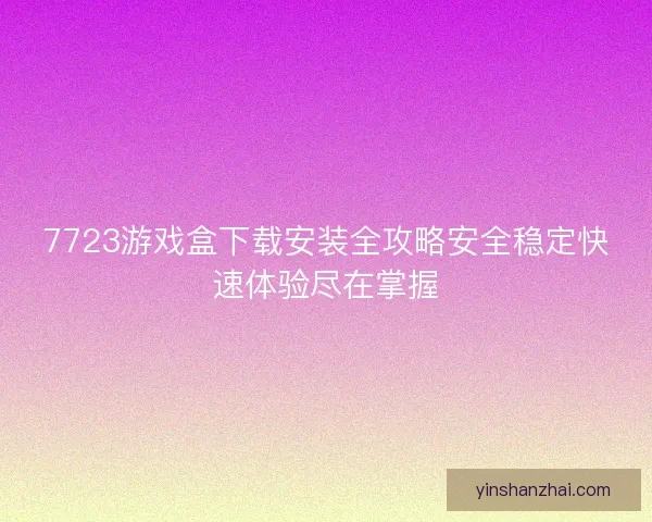 7723游戏盒下载安装全攻略安全稳定快速体验尽在掌握