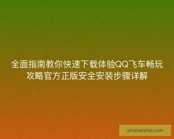 全面指南教你快速下载体验QQ飞车畅玩攻略官方正版安全安装步骤详解