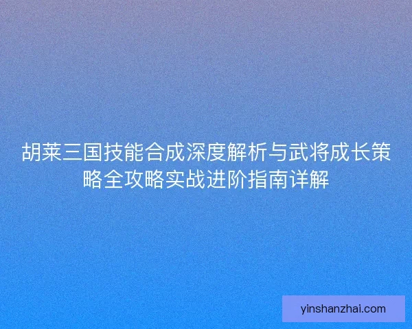 胡莱三国技能合成深度解析与武将成长策略全攻略实战进阶指南详解