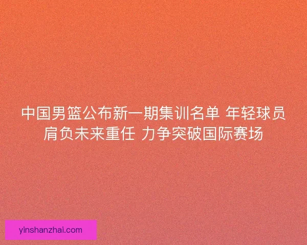 中国男篮公布新一期集训名单 年轻球员肩负未来重任 力争突破国际赛场
