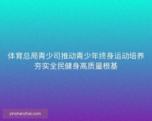 体育总局青少司推动青少年终身运动培养夯实全民健身高质量根基