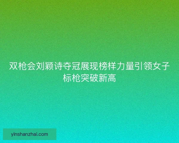 双枪会刘颖诗夺冠展现榜样力量引领女子标枪突破新高 双枪会刘颖诗夺冠展现榜样力量引领女子标枪突破新高