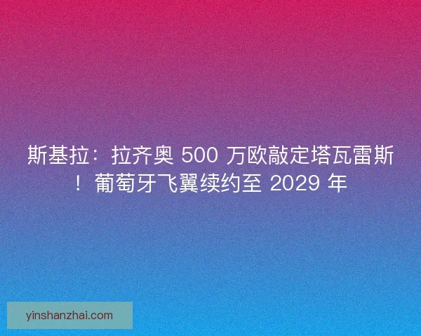 斯基拉：拉齐奥 500 万欧敲定塔瓦雷斯！葡萄牙飞翼续约至 2029 年
