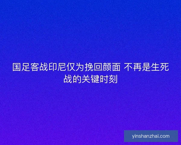 国足客战印尼仅为挽回颜面 不再是生死战的关键时刻