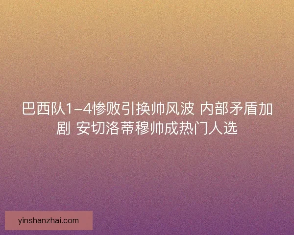 巴西队1-4惨败引换帅风波 内部矛盾加剧 安切洛蒂穆帅成热门人选