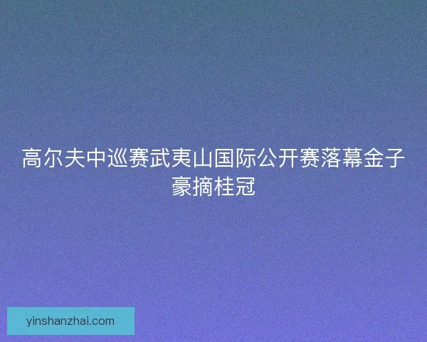 高尔夫中巡赛武夷山国际公开赛落幕金子豪摘桂冠