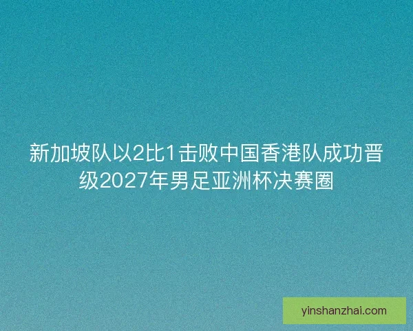 新加坡队以2比1击败中国香港队成功晋级2027年男足亚洲杯决赛圈