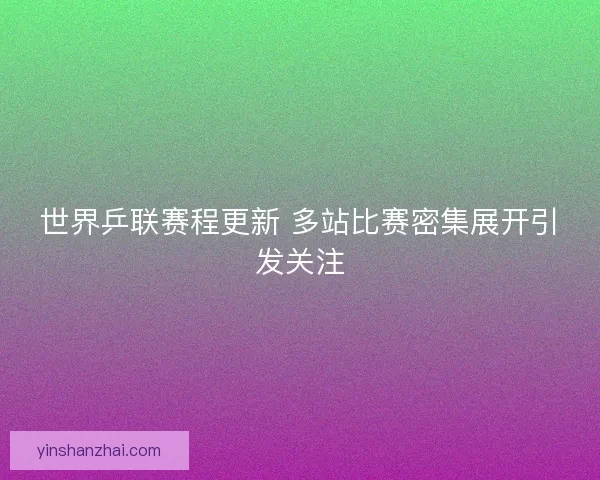 世界乒联赛程更新 多站比赛密集展开引发关注