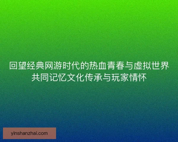 回望经典网游时代的热血青春与虚拟世界共同记忆文化传承与玩家情怀