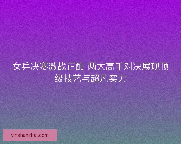 女乒决赛激战正酣 两大高手对决展现顶级技艺与超凡实力