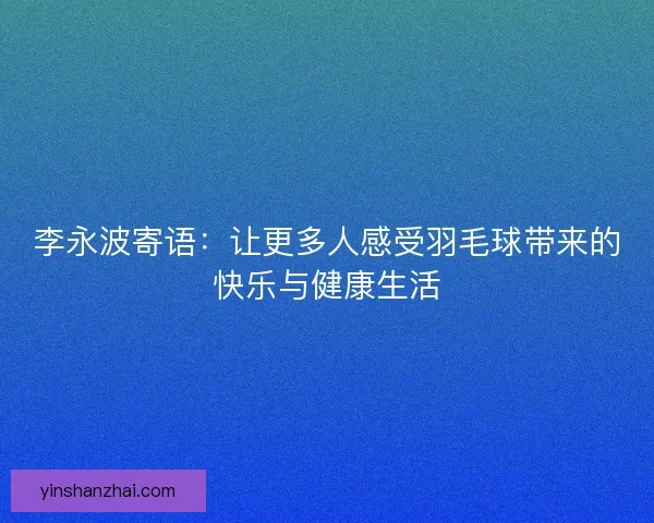 李永波寄语：让更多人感受羽毛球带来的快乐与健康生活
