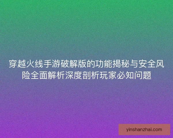 穿越火线手游破解版的功能揭秘与安全风险全面解析深度剖析玩家必知问题