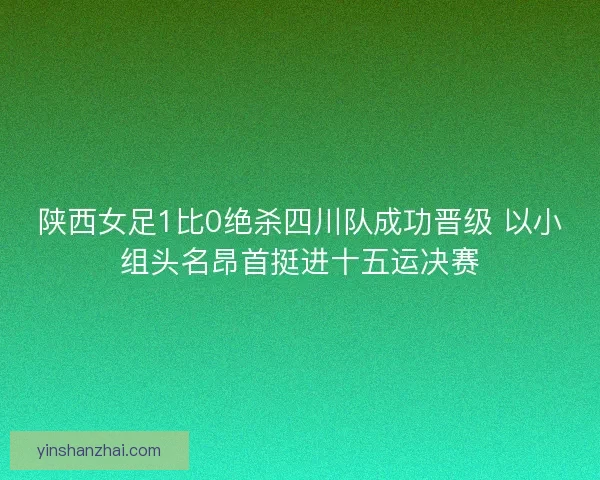 陕西女足1比0绝杀四川队成功晋级 以小组头名昂首挺进十五运决赛
