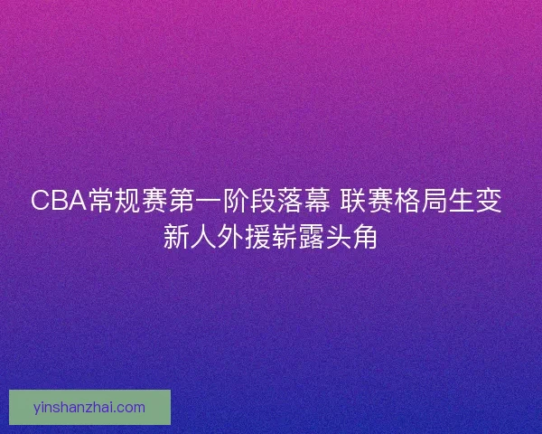 CBA常规赛第一阶段落幕 联赛格局生变 新人外援崭露头角