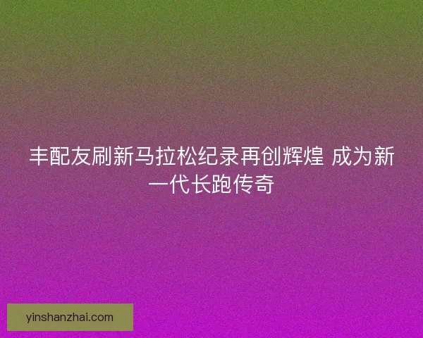 丰配友刷新马拉松纪录再创辉煌 成为新一代长跑传奇