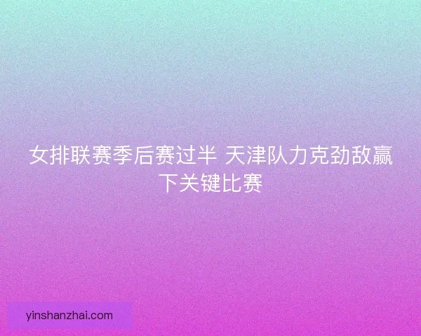 女排联赛季后赛过半 天津队力克劲敌赢下关键比赛 女排联赛季后赛过半 天津队力克劲敌赢下关键比赛