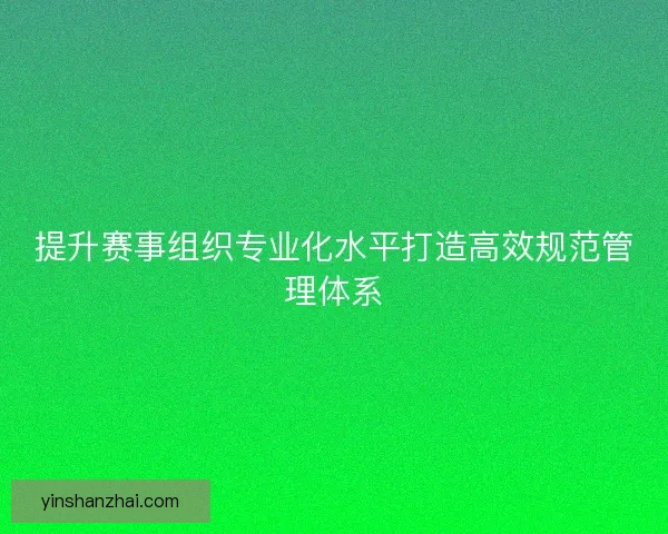 提升赛事组织专业化水平打造高效规范管理体系 提升赛事组织专业化水平打造高效规范管理体系