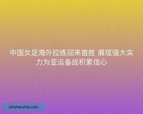 中国女足海外拉练迎来首胜 展现强大实力为亚运备战积累信心 中国女足海外拉练迎来首胜 展现强大实力为亚运备战积累信心