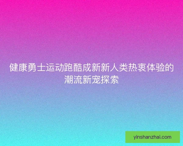 健康勇士运动跑酷成新新人类热衷体验的潮流新宠探索