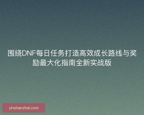 围绕DNF每日任务打造高效成长路线与奖励最大化指南全新实战版