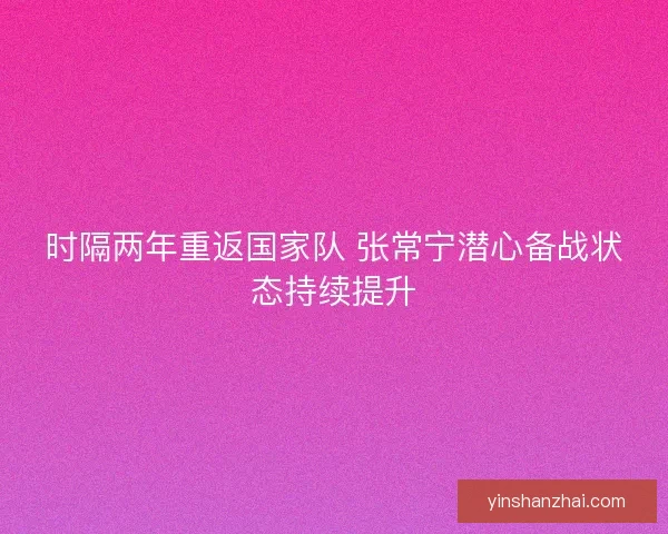 时隔两年重返国家队 张常宁潜心备战状态持续提升