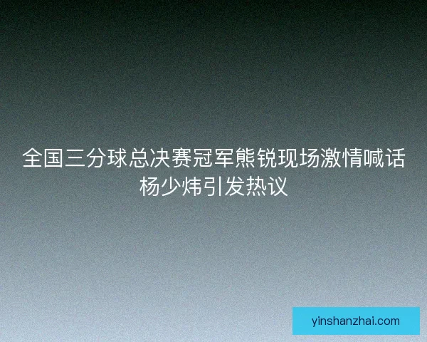 全国三分球总决赛冠军熊锐现场激情喊话杨少炜引发热议 全国三分球总决赛冠军熊锐现场激情喊话杨少炜引发热议