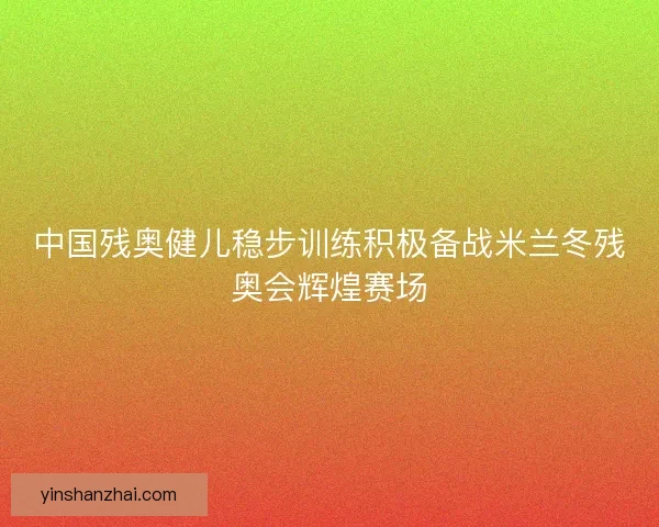 中国残奥健儿稳步训练积极备战米兰冬残奥会辉煌赛场