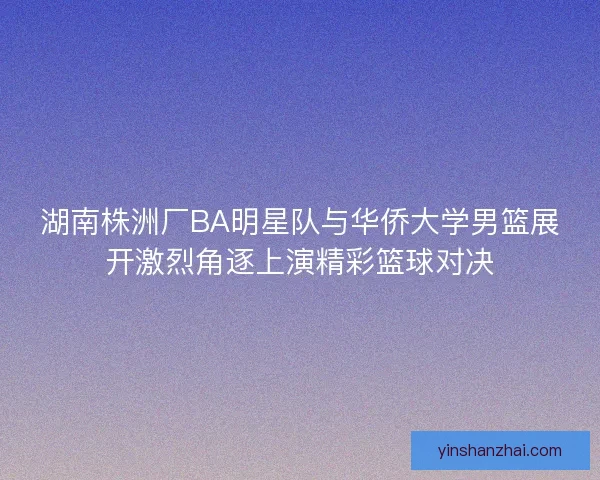 湖南株洲厂BA明星队与华侨大学男篮展开激烈角逐上演精彩篮球对决 湖南株洲厂BA明星队与华侨大学男篮展开激烈角逐上演精彩篮球对决