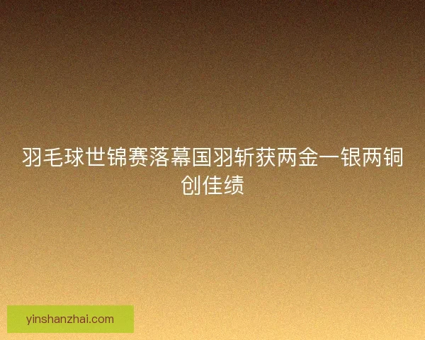 羽毛球世锦赛落幕国羽斩获两金一银两铜创佳绩 羽毛球世锦赛落幕国羽斩获两金一银两铜创佳绩