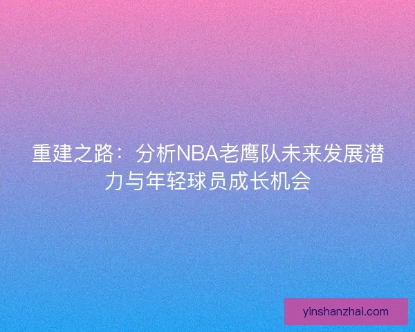 重建之路:分析NBA老鹰队未来发展潜力与年轻球员成长机会 重建之路:分析NBA老鹰队未来发展潜力与年轻球员成长机会