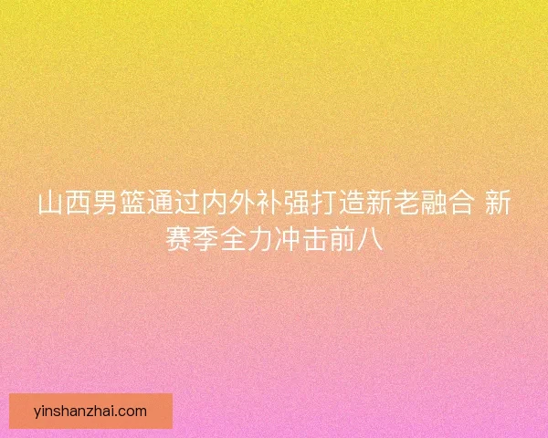 山西男篮通过内外补强打造新老融合 新赛季全力冲击前八 山西男篮通过内外补强打造新老融合 新赛季全力冲击前八