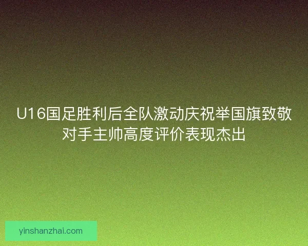 U16国足胜利后全队激动庆祝举国旗致敬对手主帅高度评价表现杰出 U16国足胜利后全队激动庆祝举国旗致敬对手主帅高度评价表现杰出