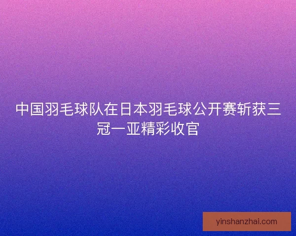 中国羽毛球队在日本羽毛球公开赛斩获三冠一亚精彩收官