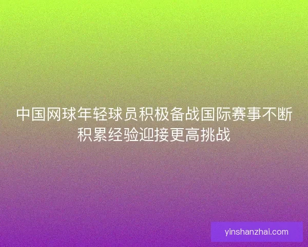 中国网球年轻球员积极备战国际赛事不断积累经验迎接更高挑战 中国网球年轻球员积极备战国际赛事不断积累经验迎接更高挑战